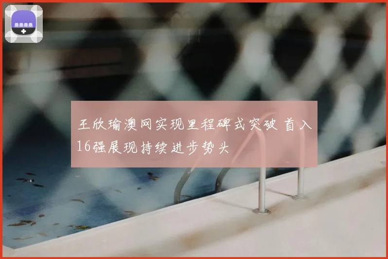 王欣瑜澳网实现里程碑式突破 首入16强展现持续进步势头