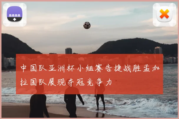 中国队亚洲杯小组赛告捷战胜孟加拉国队展现夺冠竞争力