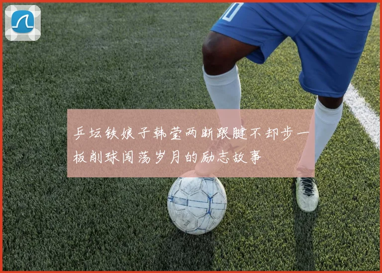 乒坛铁娘子韩莹两断跟腱不却步一板削球闯荡岁月的励志故事