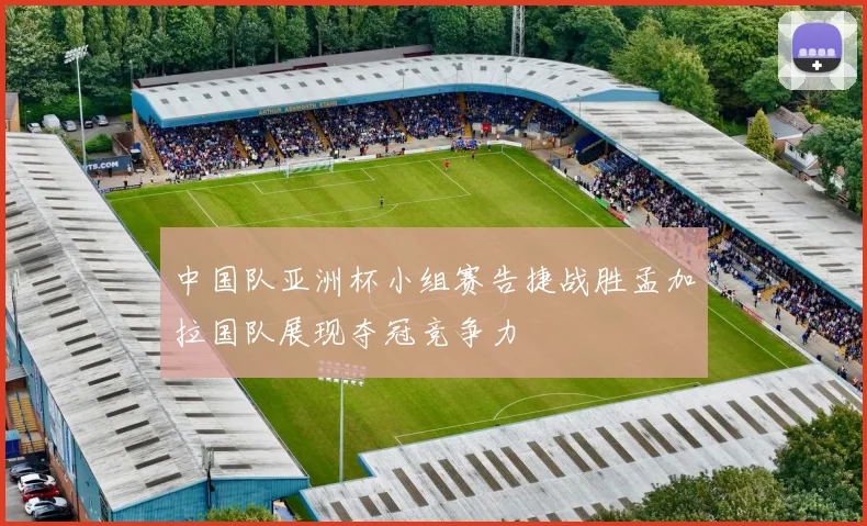 中国队亚洲杯小组赛告捷战胜孟加拉国队展现夺冠竞争力