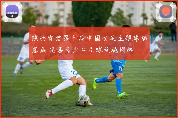 陕西宜君第十座中国女足主题球场落成 完善青少年足球设施网络