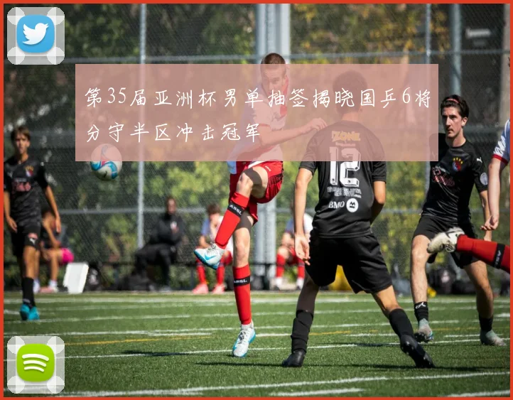 第35届亚洲杯男单抽签揭晓国乒6将分守半区冲击冠军