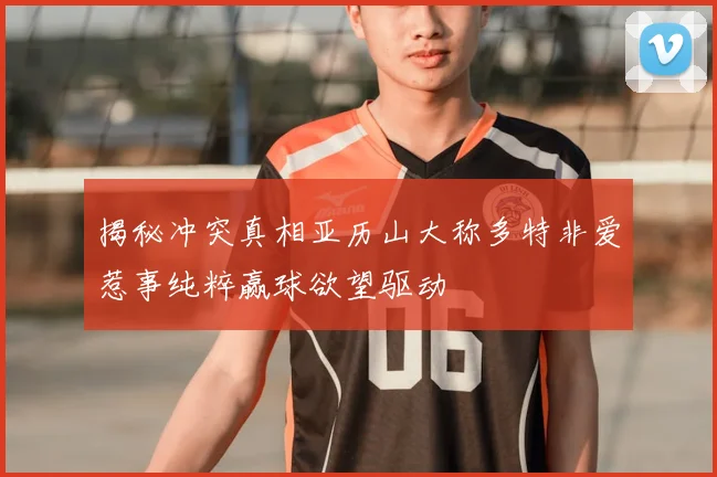 揭秘冲突真相亚历山大称多特非爱惹事纯粹赢球欲望驱动