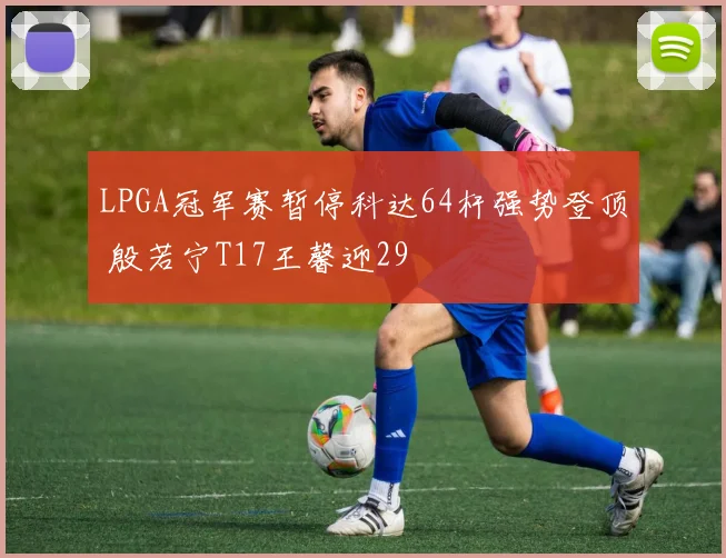 LPGA冠军赛暂停科达64杆强势登顶 殷若宁T17王馨迎29